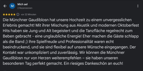 Die Münchner Hochzeitsband hat unsere Hochzeit zu einem unvergesslichen Erlebnis gemacht! Mit ihrer Mischung aus Akkustik und modernen Oktoberfest Hits haben sie Jung und Alt begeistert und die Tanzflache regelrecht zum Beben gebracht - eine unglaubliche Energie! Eher machen die Gäste schlapp als die Band 😉 Ihre Spielfreude und Professionalität waren echt beeindruckend, und sie sind flexibel auf unsere Wünsche eingegangen. Der Kontakt war unkompliziert und zuverlässig. Wir können die Partyband nur von Herzen weiterempfehlen - sie haben unseren besonderen Tag perfekt gemacht. Ein riesiges Dankeschön an euch!