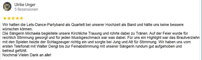 Wir hatten die Lets-Dance-Partyband als Quartett bei unserer Hochzeit als Band und hätte uns keine bessere wünschen können. Die Sängerin Michaela begleitete unsere Kirchliche Trauung und rührte dabei zu Tränen. Auf der Feier wurde für eichlich Stimmung gesorgt und für jeden Musikgeschmack war was dabei. Für uns ein Highlight war das Brautverziehn mit den Spielen heizte der Schlagzeuger richtig ein und sorgte bei Jung und Alt für Stimmung. Wir haben uns vom ersten Telefonat mit Walter Dengl bis zur Feinabstimmung mit unserer Sängerin rundum gut aufgehoben und betreut gefühlt. Nochmal Vielen Dank an alle!